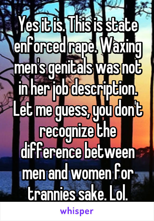 Yes it is. This is state enforced rape. Waxing men's genitals was not in her job description. Let me guess, you don't recognize the difference between men and women for trannies sake. Lol.