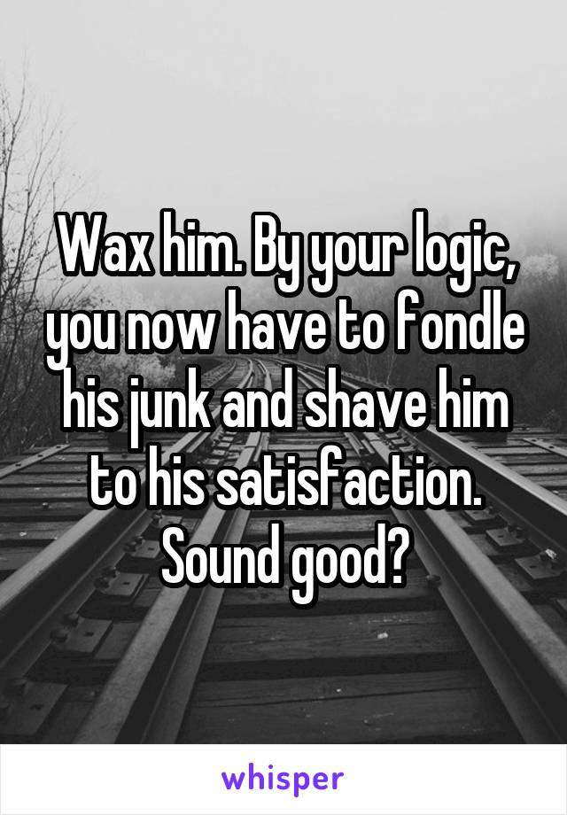 Wax him. By your logic, you now have to fondle his junk and shave him to his satisfaction. Sound good?