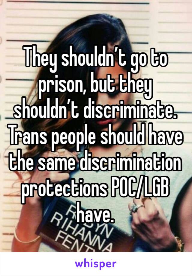 They shouldn’t go to prison, but they shouldn’t discriminate. Trans people should have the same discrimination protections POC/LGB have.