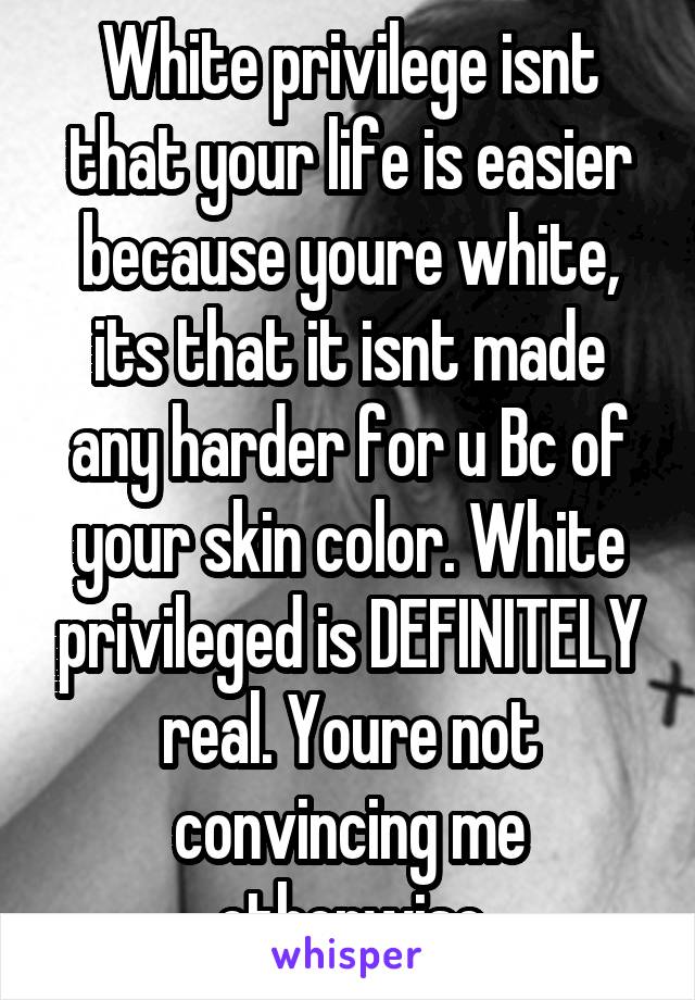 White privilege isnt that your life is easier because youre white, its that it isnt made any harder for u Bc of your skin color. White privileged is DEFINITELY real. Youre not convincing me otherwise