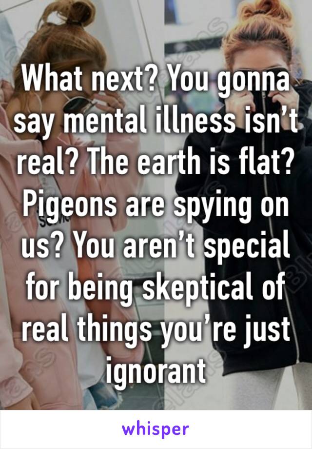 What next? You gonna say mental illness isn’t real? The earth is flat? Pigeons are spying on us? You aren’t special for being skeptical of real things you’re just ignorant