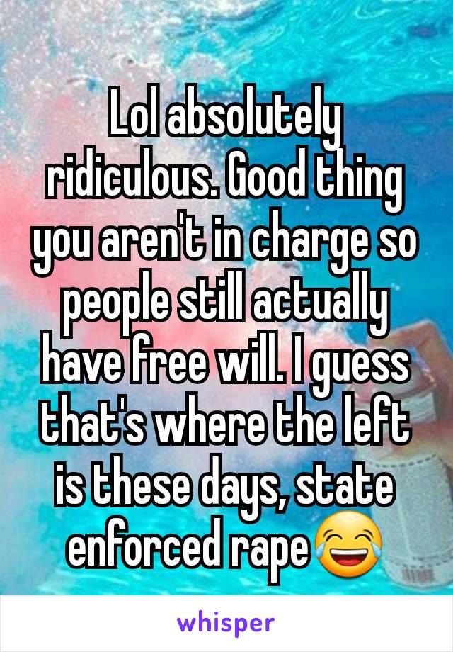 Lol absolutely ridiculous. Good thing you aren't in charge so people still actually have free will. I guess that's where the left is these days, state enforced rape😂