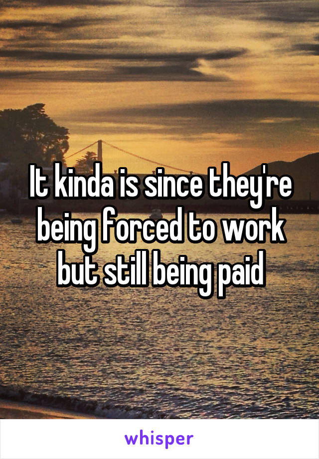 It kinda is since they're being forced to work but still being paid