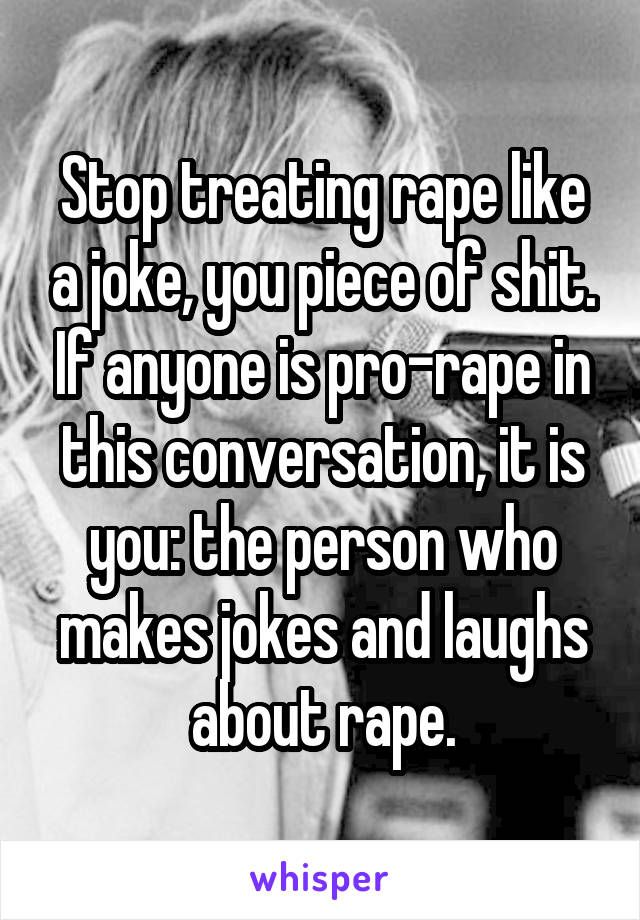 Stop treating rape like a joke, you piece of shit. If anyone is pro-rape in this conversation, it is you: the person who makes jokes and laughs about rape.