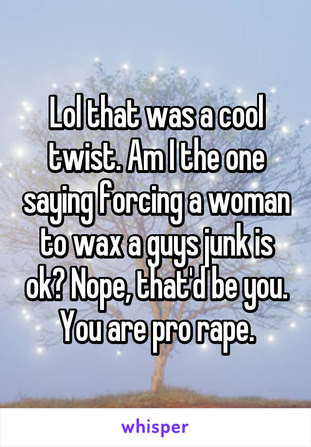 Lol that was a cool twist. Am I the one saying forcing a woman to wax a guys junk is ok? Nope, that'd be you. You are pro rape.