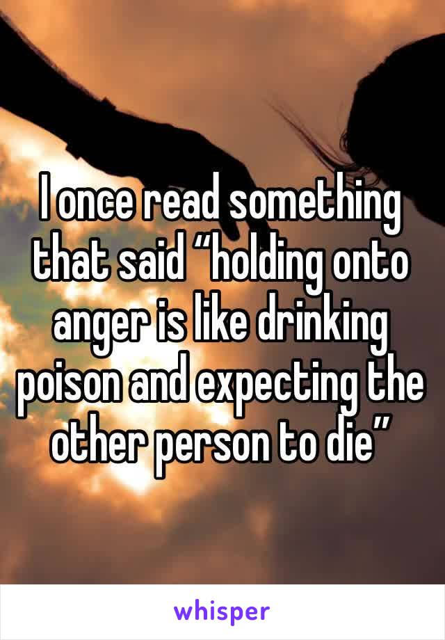 I once read something that said “holding onto anger is like drinking poison and expecting the other person to die”