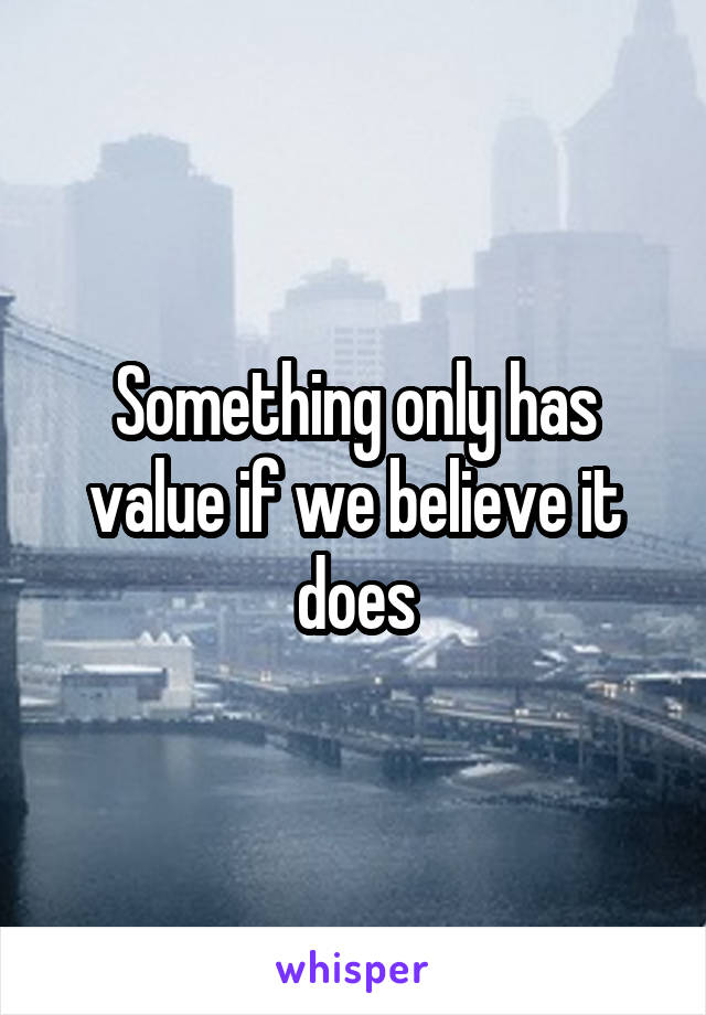 Something only has value if we believe it does