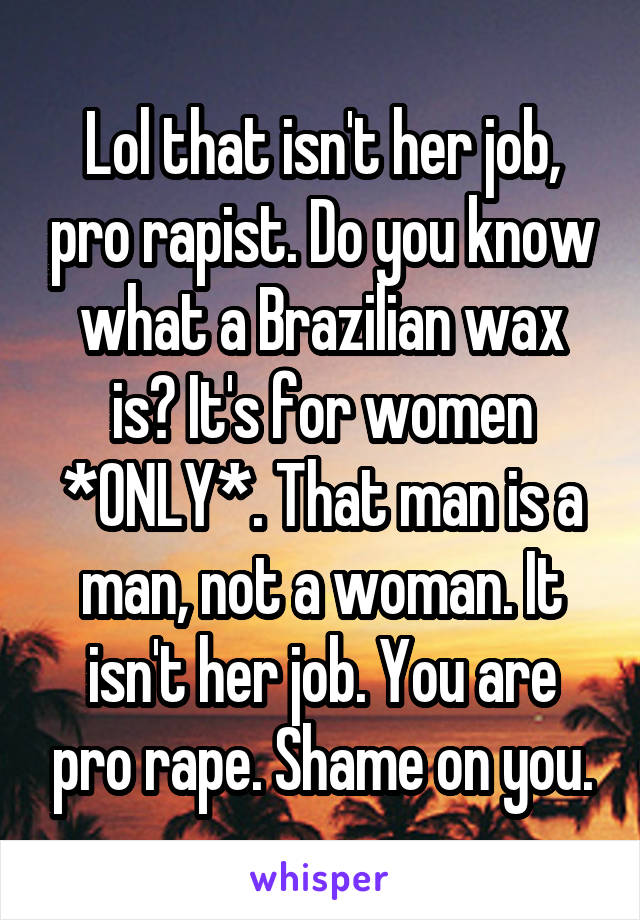 Lol that isn't her job, pro rapist. Do you know what a Brazilian wax is? It's for women *ONLY*. That man is a man, not a woman. It isn't her job. You are pro rape. Shame on you.