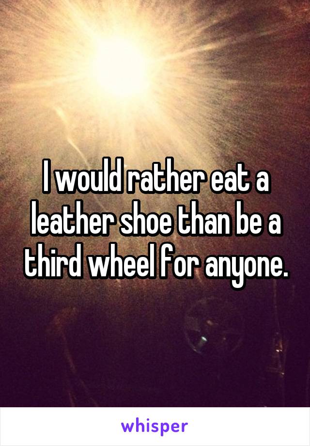 I would rather eat a leather shoe than be a third wheel for anyone.