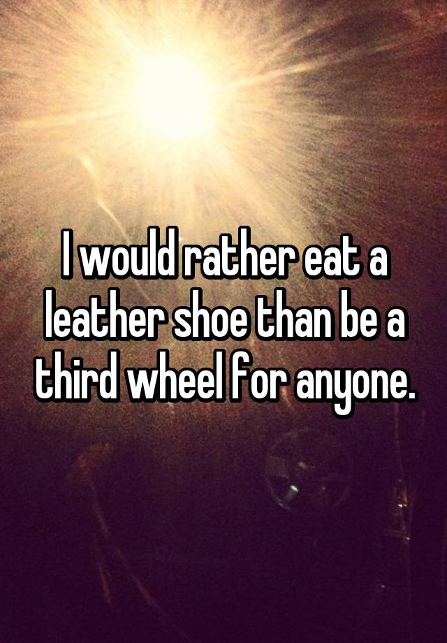 I would rather eat a leather shoe than be a third wheel for anyone.