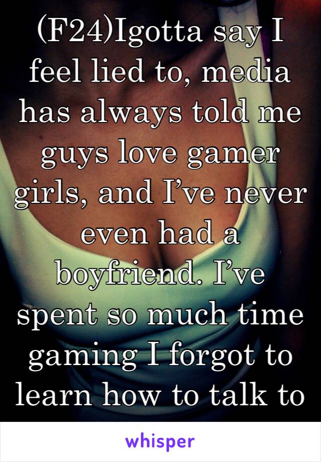 (F24)Igotta say I feel lied to, media has always told me guys love gamer girls, and I’ve never even had a boyfriend. I’ve spent so much time gaming I forgot to learn how to talk to boys...