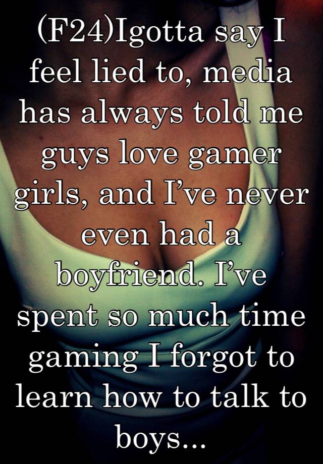 (F24)Igotta say I feel lied to, media has always told me guys love gamer girls, and I’ve never even had a boyfriend. I’ve spent so much time gaming I forgot to learn how to talk to boys...