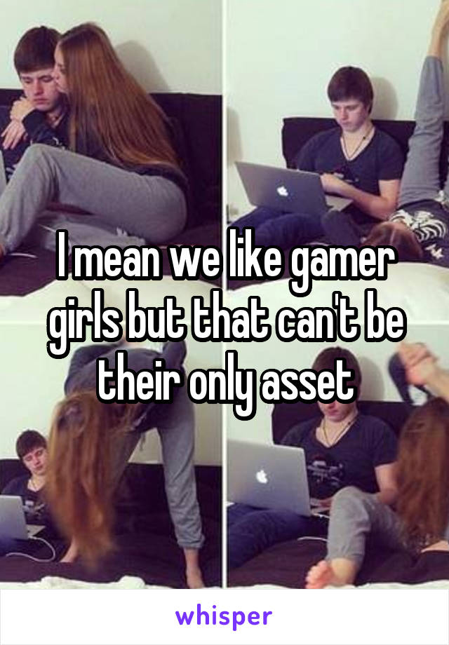 I mean we like gamer girls but that can't be their only asset