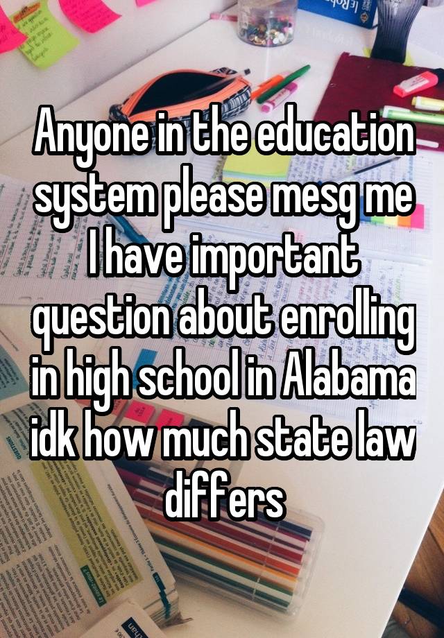 Anyone in the education system please mesg me I have important question about enrolling in high school in Alabama idk how much state law differs