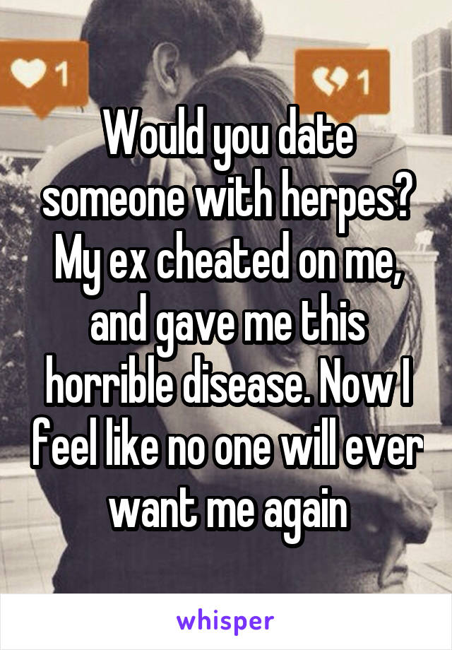 Would you date someone with herpes? My ex cheated on me, and gave me this horrible disease. Now I feel like no one will ever want me again