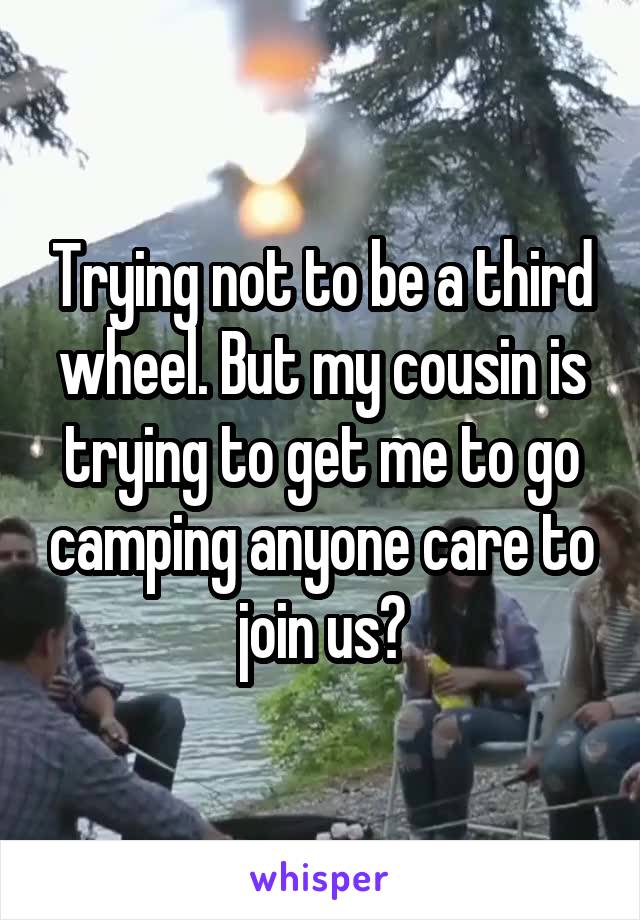 Trying not to be a third wheel. But my cousin is trying to get me to go camping anyone care to join us?