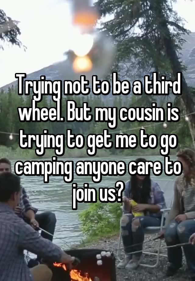 Trying not to be a third wheel. But my cousin is trying to get me to go camping anyone care to join us?