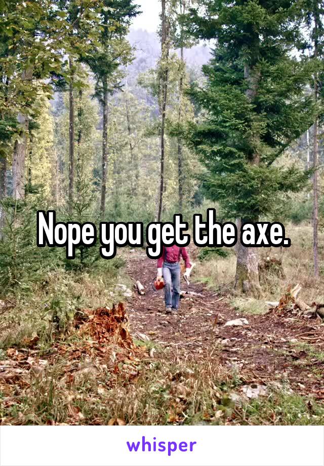 Nope you get the axe.