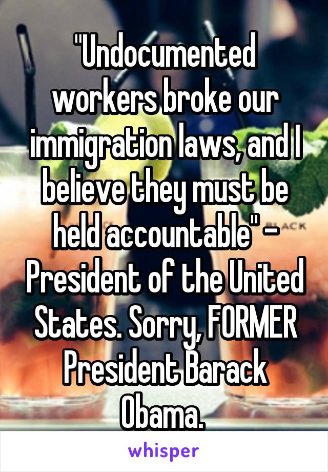 "Undocumented workers broke our immigration laws, and I believe they must be held accountable" - President of the United States. Sorry, FORMER President Barack Obama. 