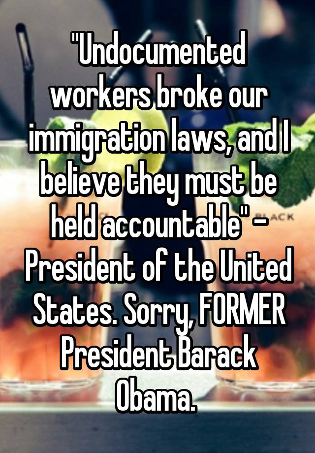 "Undocumented workers broke our immigration laws, and I believe they must be held accountable" - President of the United States. Sorry, FORMER President Barack Obama. 