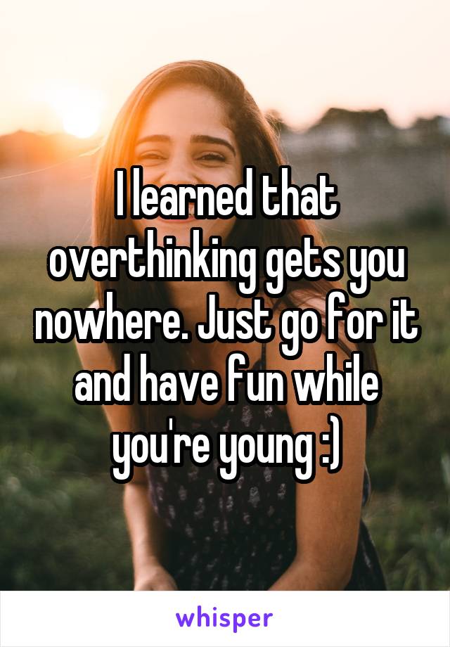 I learned that overthinking gets you nowhere. Just go for it and have fun while you're young :)