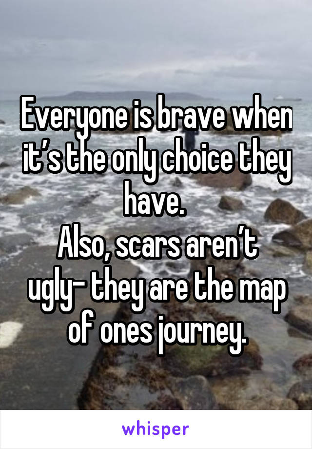 Everyone is brave when it’s the only choice they have. 
Also, scars aren’t ugly- they are the map of ones journey.