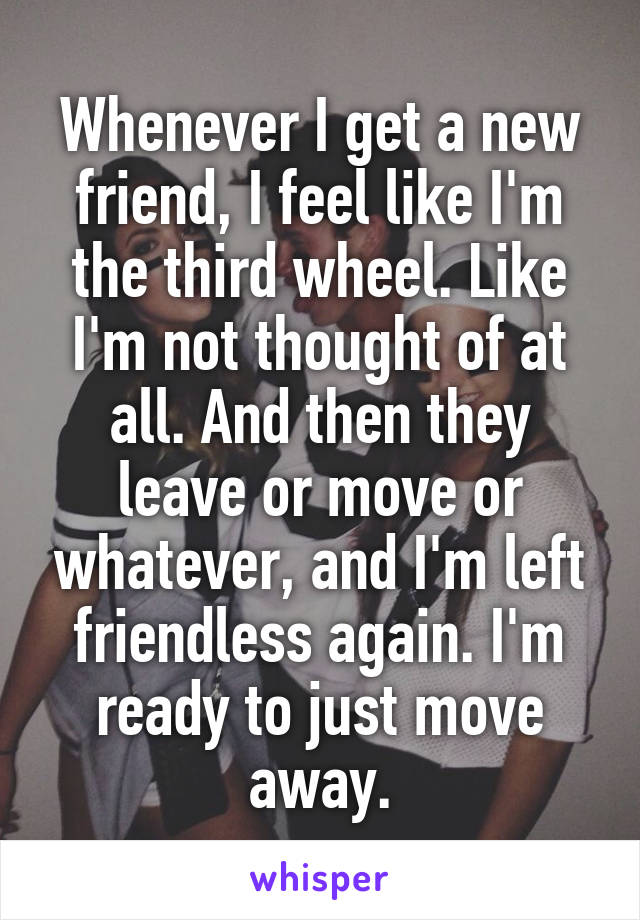 Whenever I get a new friend, I feel like I'm the third wheel. Like I'm not thought of at all. And then they leave or move or whatever, and I'm left friendless again. I'm ready to just move away.