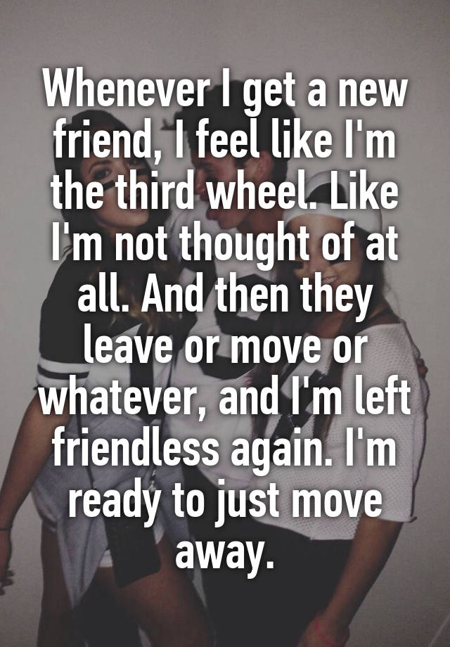 Whenever I get a new friend, I feel like I'm the third wheel. Like I'm not thought of at all. And then they leave or move or whatever, and I'm left friendless again. I'm ready to just move away.