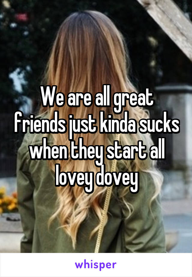 We are all great friends just kinda sucks when they start all lovey dovey