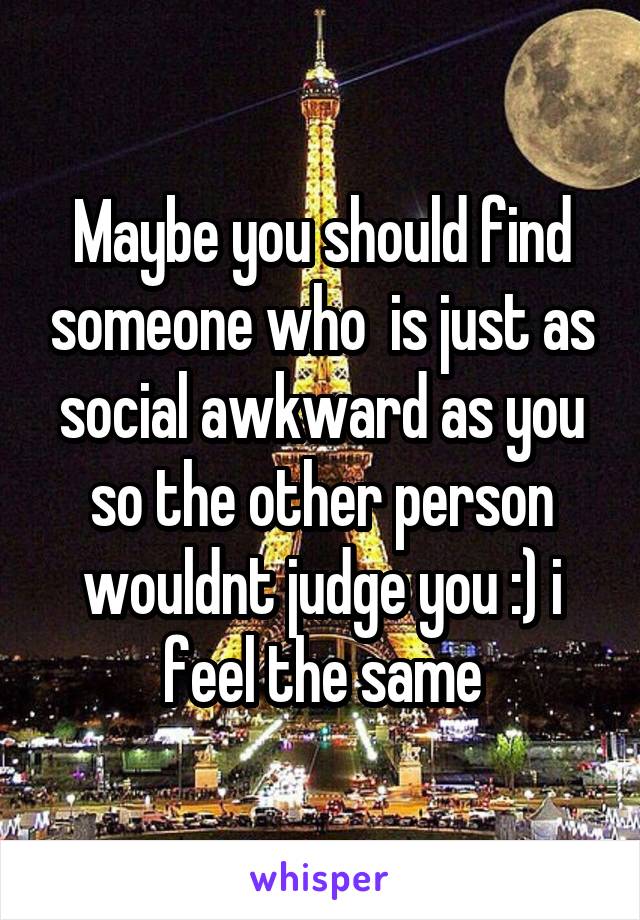 Maybe you should find someone who  is just as social awkward as you so the other person wouldnt judge you :) i feel the same