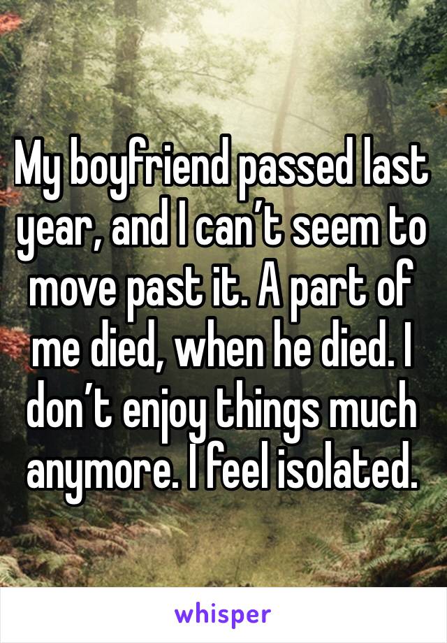 My boyfriend passed last year, and I can’t seem to move past it. A part of me died, when he died. I don’t enjoy things much anymore. I feel isolated. 