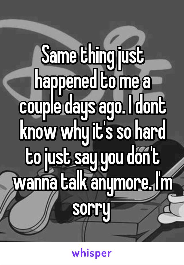 Same thing just happened to me a couple days ago. I dont know why it's so hard to just say you don't wanna talk anymore. I'm sorry 