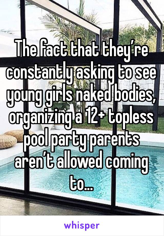 The fact that they’re constantly asking to see young girls naked bodies, organizing a 12+ topless pool party parents aren’t allowed coming to...