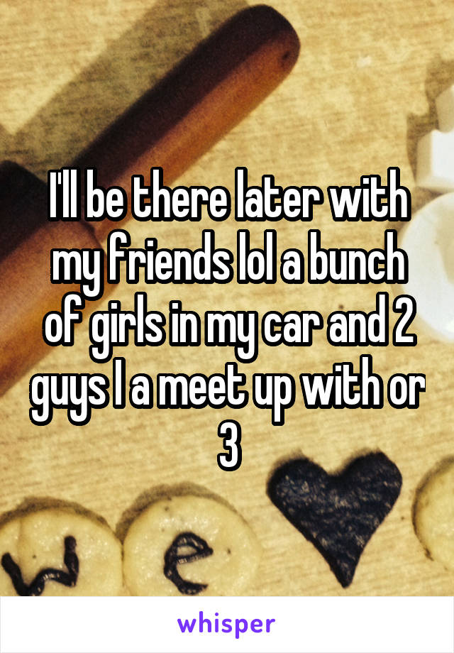 I'll be there later with my friends lol a bunch of girls in my car and 2 guys I a meet up with or 3