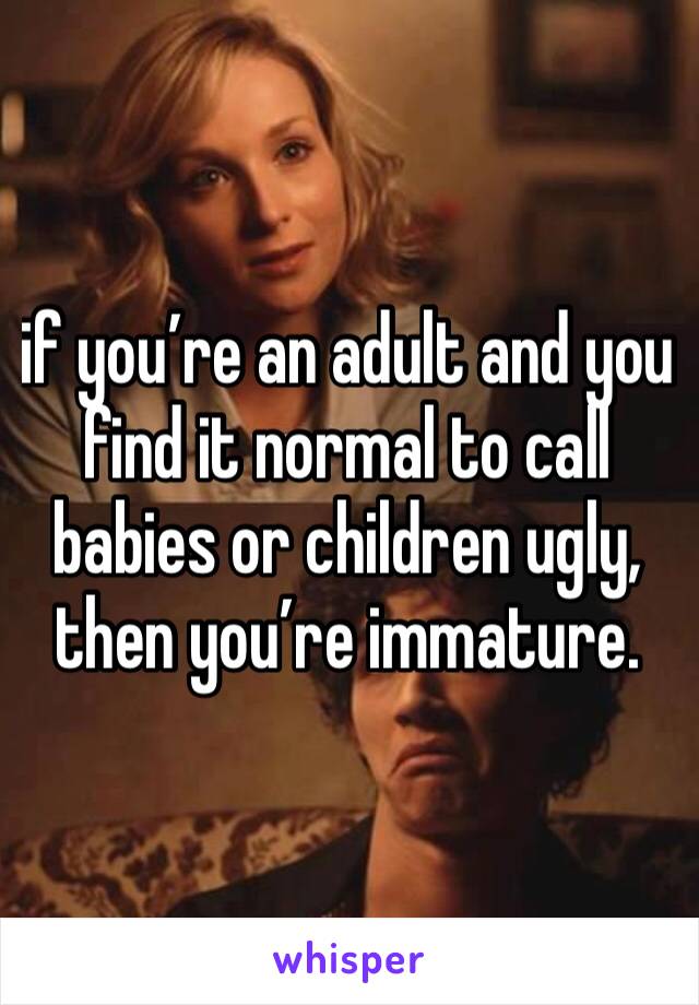 if you’re an adult and you find it normal to call babies or children ugly, then you’re immature. 