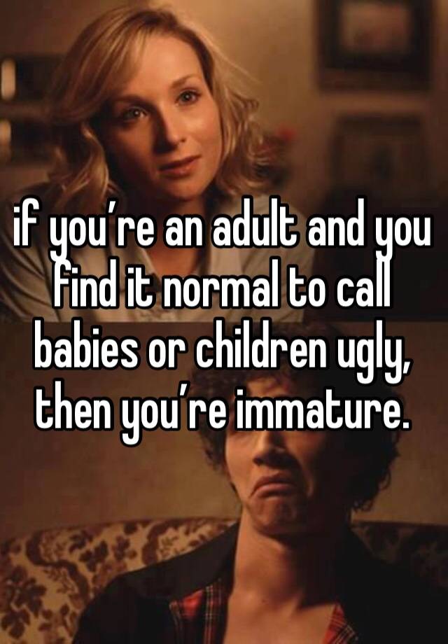 if you’re an adult and you find it normal to call babies or children ugly, then you’re immature. 