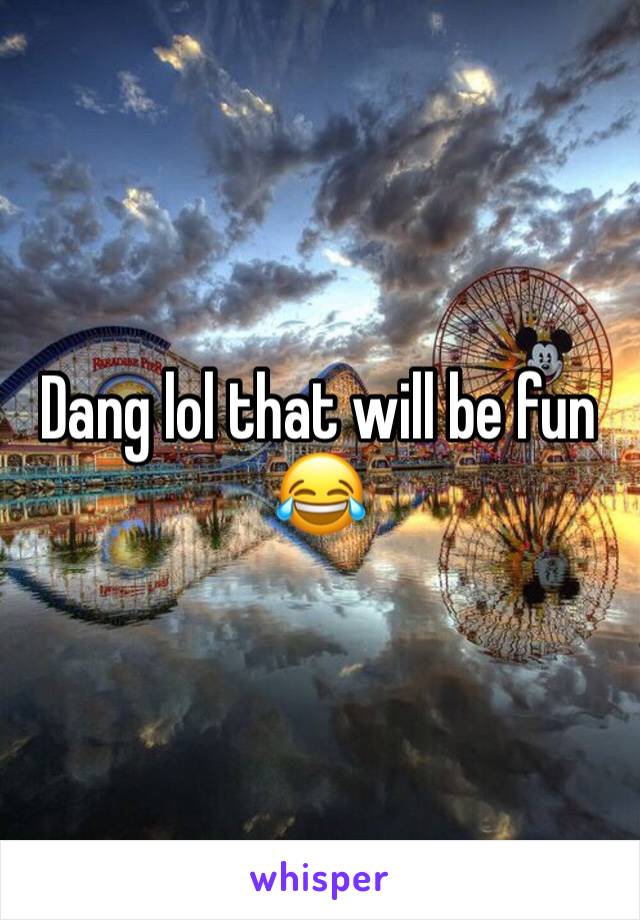 Dang lol that will be fun 😂