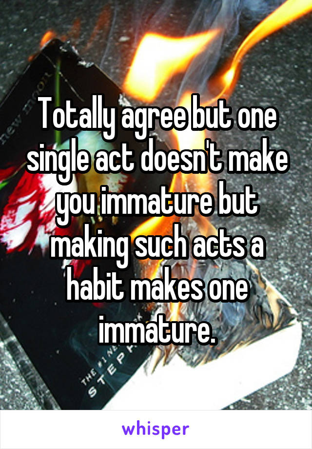 Totally agree but one single act doesn't make you immature but making such acts a habit makes one immature.