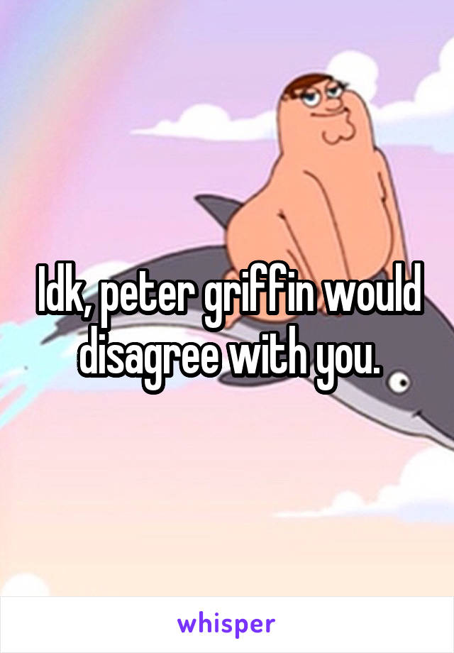 Idk, peter griffin would disagree with you.