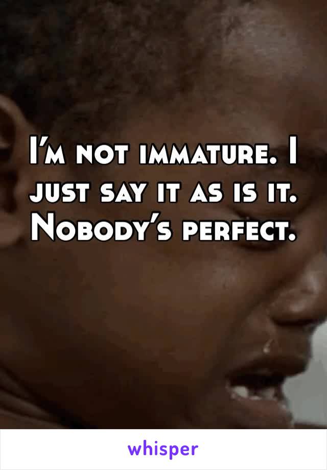 I’m not immature. I just say it as is it. Nobody’s perfect. 