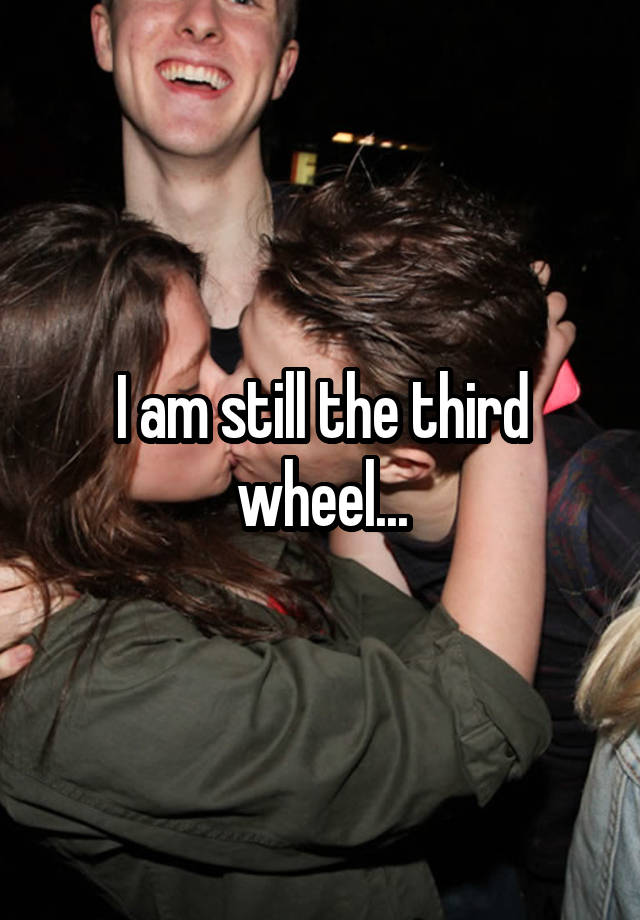 I am still the third wheel...