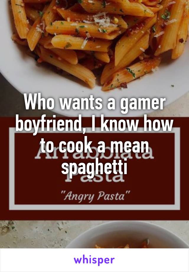 Who wants a gamer boyfriend, I know how to cook a mean spaghetti