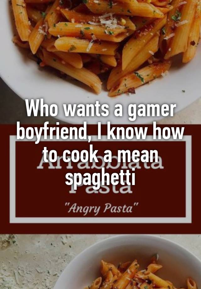 Who wants a gamer boyfriend, I know how to cook a mean spaghetti