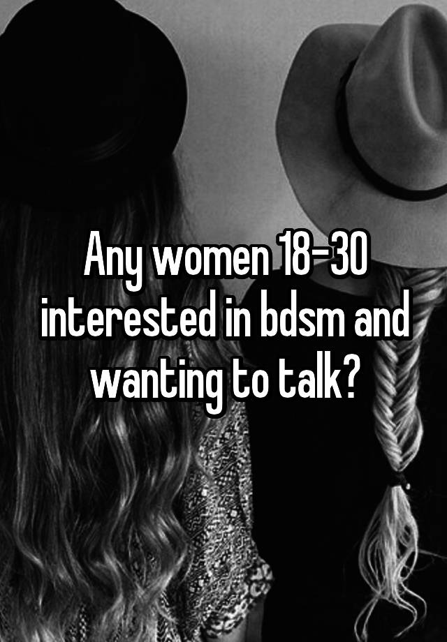 Any women 18-30 interested in bdsm and wanting to talk?