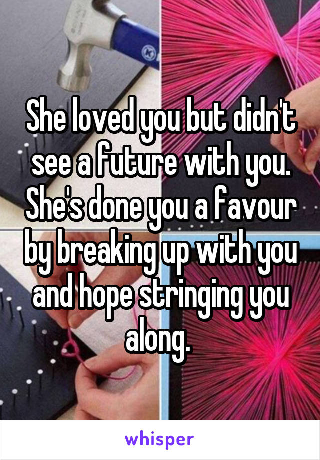 She loved you but didn't see a future with you. She's done you a favour by breaking up with you and hope stringing you along. 