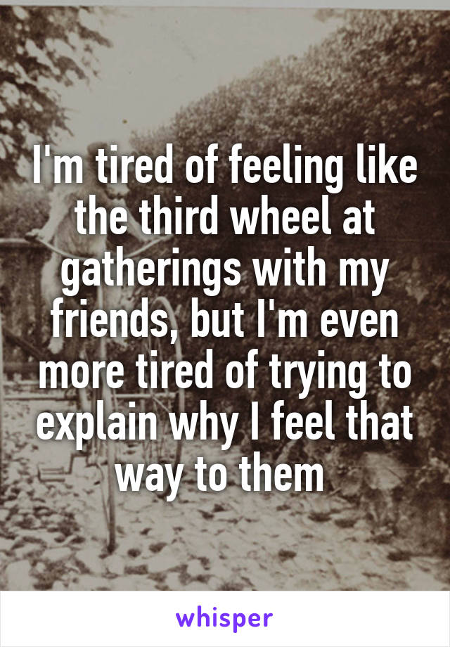 I'm tired of feeling like the third wheel at gatherings with my friends, but I'm even more tired of trying to explain why I feel that way to them 