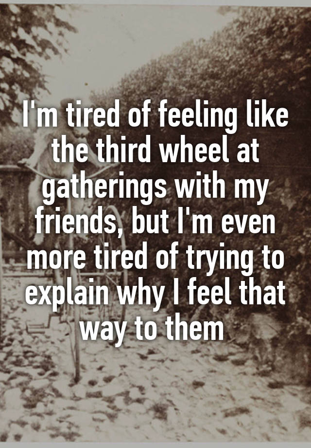 I'm tired of feeling like the third wheel at gatherings with my friends, but I'm even more tired of trying to explain why I feel that way to them 