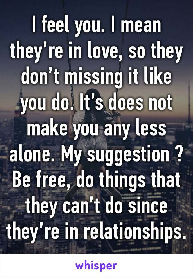 I feel you. I mean they’re in love, so they don’t missing it like you do. It’s does not make you any less alone. My suggestion ? Be free, do things that they can’t do since they’re in relationships. 