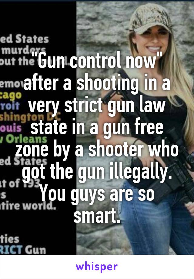 "Gun control now" after a shooting in a very strict gun law state in a gun free zone by a shooter who got the gun illegally.
You guys are so smart.