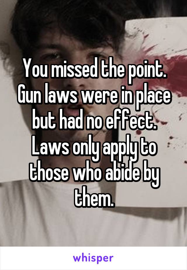 You missed the point. Gun laws were in place but had no effect. Laws only apply to those who abide by them.